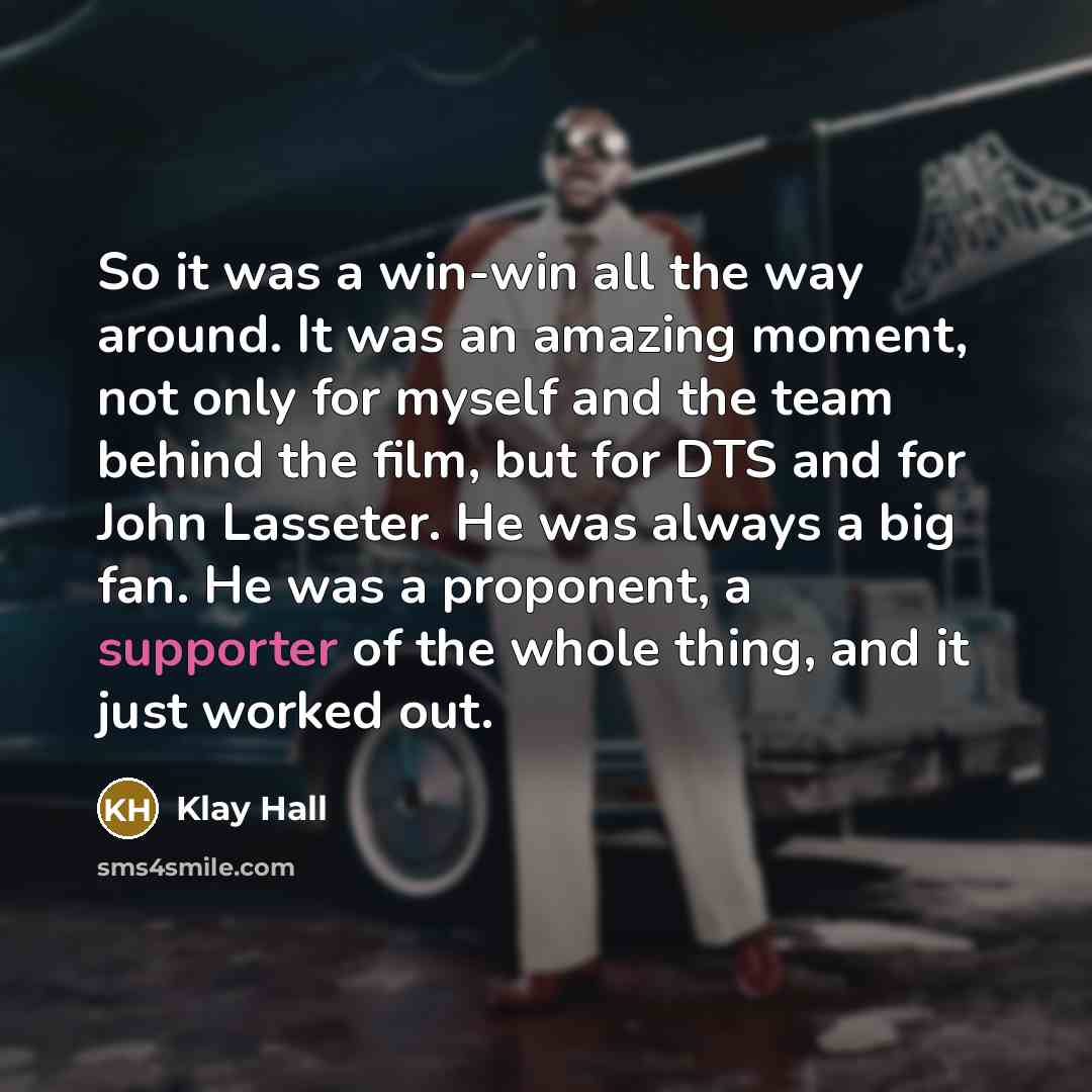 “So it was a win-win all the way around. It was an amazing moment, not only for myself and the team behind the film, but for DTS and for John Lasseter. He was always a big fan. He was a proponent, a supporter of the whole thing, and it just worked out.” quote by Klay Hall
