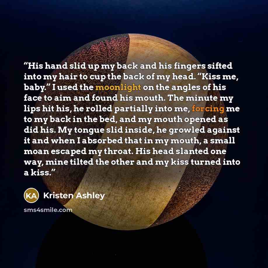 “His hand slid up my back and his fingers sifted into my hair to cup the back of my head. “Kiss me, baby.” I used the moonlight on the angles of his face to aim and found his mouth. The minute my lips hit his, he rolled partially into me, forcing me to my back in the bed, and my mouth opened as did…” quote by Kristen Ashley