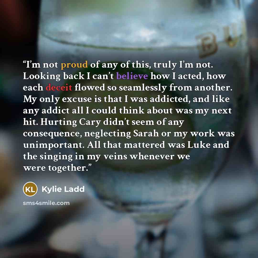 “I’m not proud of any of this, truly I’m not. Looking back I can’t believe how I acted, how each deceit flowed so seamlessly from another. My only excuse is that I was addicted, and like any addict all I could think about was my next hit. Hurting Cary didn’t seem of any consequence, neglecting…” quote by Kylie Ladd
