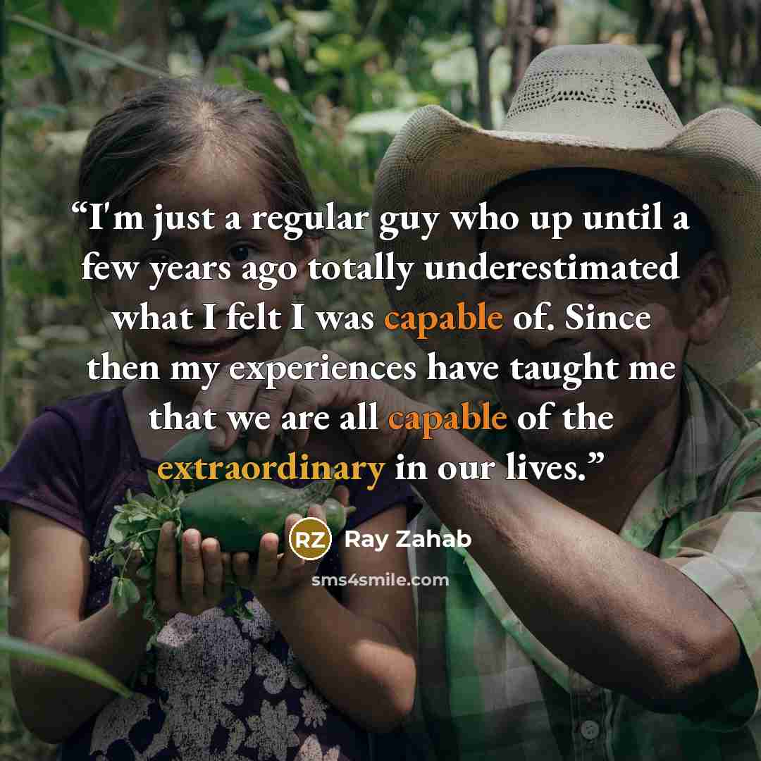 “I'm just a regular guy who up until a few years ago totally underestimated what I felt I was capable of. Since then my experiences have taught me that we are all capable of the extraordinary in our lives.” quote by Ray Zahab