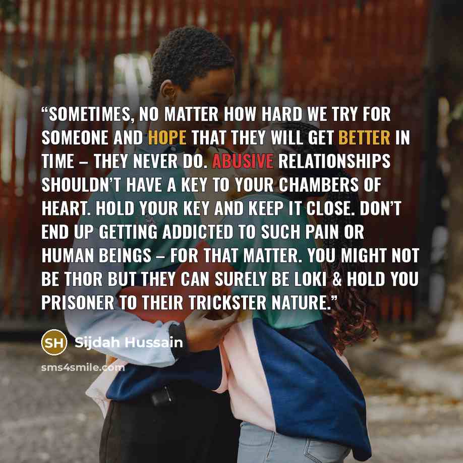 “Sometimes, no matter how hard we try for someone and hope that they will get better in time – they never do. Abusive relationships shouldn’t have a key to your chambers of heart. Hold your key and keep it close. Don’t end up getting addicted to such pain or human beings – for that matter. You…” quote by Sijdah Hussain