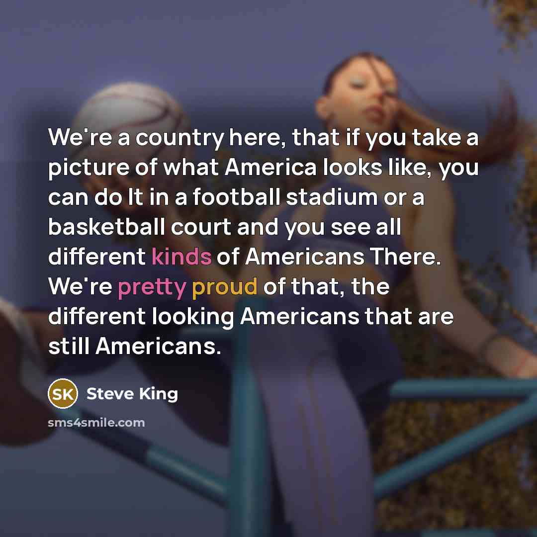 “We're a country here, that if you take a picture of what America looks like, you can do It in a football stadium or a basketball court and you see all different kinds of Americans There. We're pretty proud of that, the different looking Americans that are still Americans.” quote by Steve King