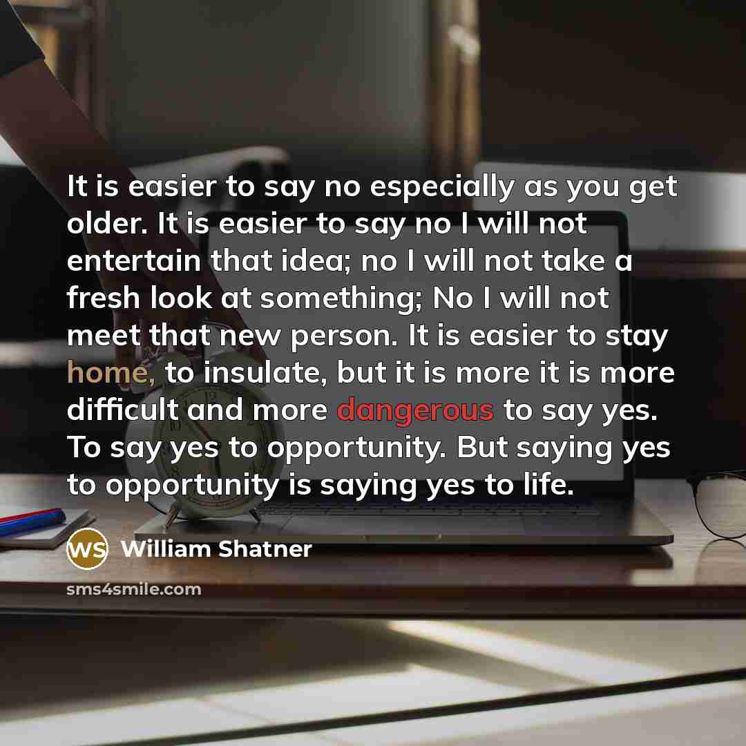 “It is easier to say no especially as you get older. It is easier to say no I will not entertain that idea; no I will not take a fresh look at something; No I will not meet that new person. It is easier to stay home, to insulate, but it is more it is more difficult and more dangerous to say yes. To…” quote by William Shatner