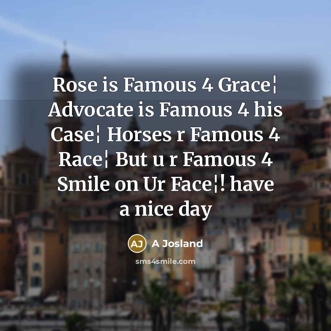“Rose is Famous 4 Grace¦ Advocate is Famous 4 his Case¦ Horses r Famous 4 Race¦ But u r Famous 4 Smile on Ur Face¦! have a nice day” quote by A Josland