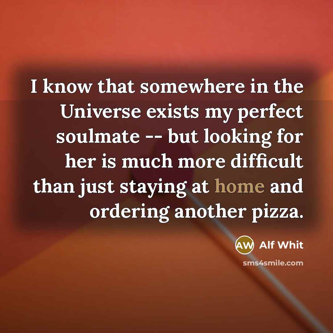 “I know that somewhere in the Universe exists my perfect soulmate -- but looking for her is much more difficult than just staying at home and ordering another pizza.” quote by Alf Whit