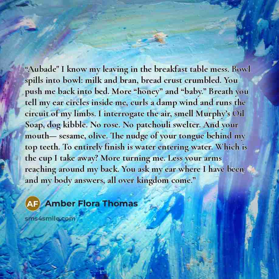 “Aubade" I know my leaving in the breakfast table mess. Bowl spills into bowl: milk and bran, bread crust crumbled. You push me back into bed. More “honey” and “baby.” Breath you tell my ear circles inside me, curls a damp wind and runs the circuit of my limbs. I interrogate the air, smell Murphy’s…” quote by Amber Flora Thomas