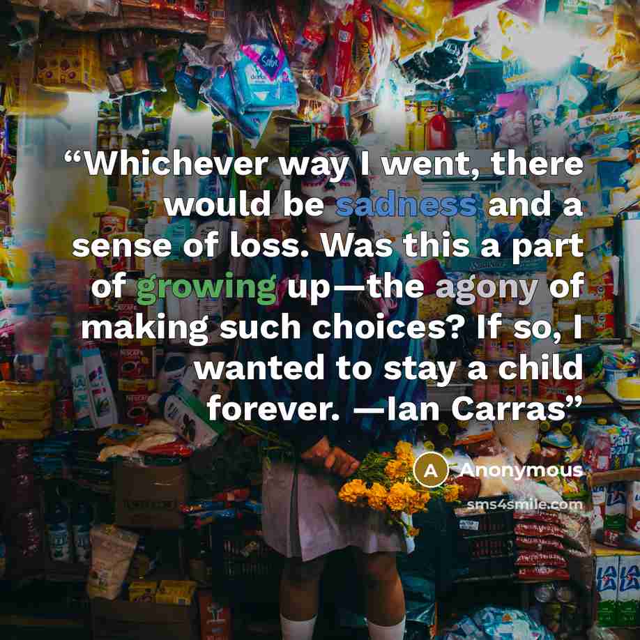 “Whichever way I went, there would be sadness and a sense of loss. Was this a part of growing up—the agony of making such choices? If so, I wanted to stay a child forever. —Ian Carras” quote by Anonymous