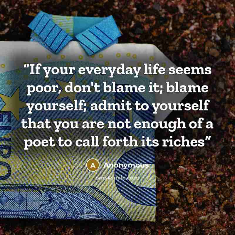 “If your everyday life seems poor, don't blame it; blame yourself; admit to yourself that you are not enough of a poet to call forth its riches” quote by Anonymous