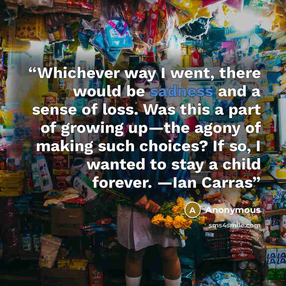 “Whichever way I went, there would be sadness and a sense of loss. Was this a part of growing up—the agony of making such choices? If so, I wanted to stay a child forever. —Ian Carras” quote by Anonymous