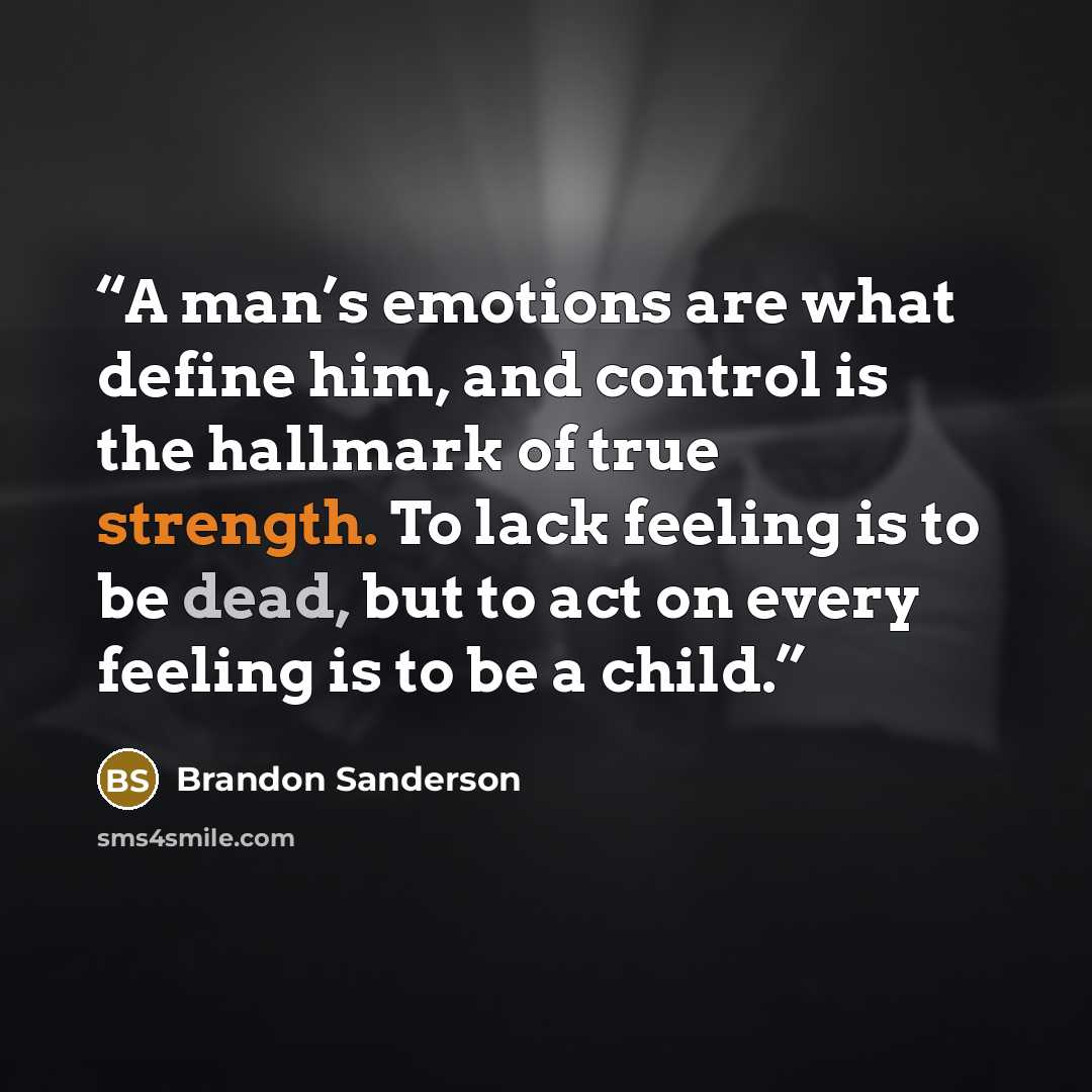 “A man’s emotions are what define him, and control is the hallmark of true strength. To lack feeling is to be dead, but to act on every feeling is to be a child.” quote by Brandon Sanderson