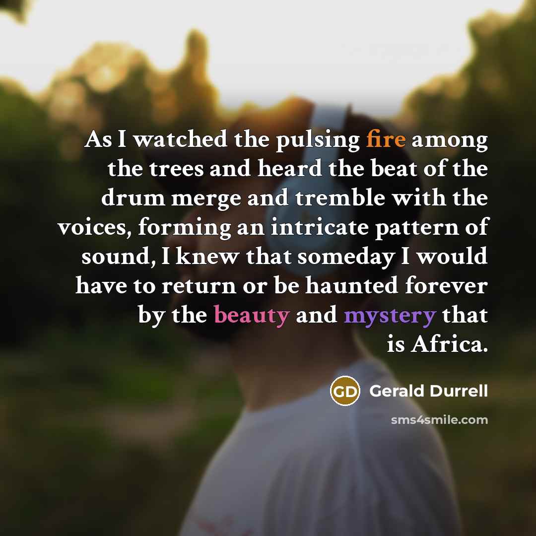 “As I watched the pulsing fire among the trees and heard the beat of the drum merge and tremble with the voices, forming an intricate pattern of sound, I knew that someday I would have to return or be haunted forever by the beauty and mystery that is Africa.” quote by Gerald Durrell