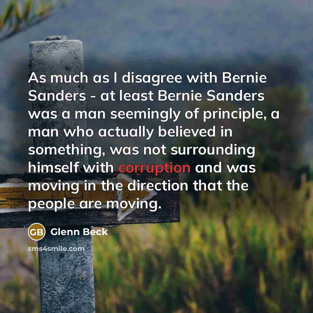 “As much as I disagree with Bernie Sanders - at least Bernie Sanders was a man seemingly of principle, a man who actually believed in something, was not surrounding himself with corruption and was moving in the direction that the people are moving.” quote by Glenn Beck