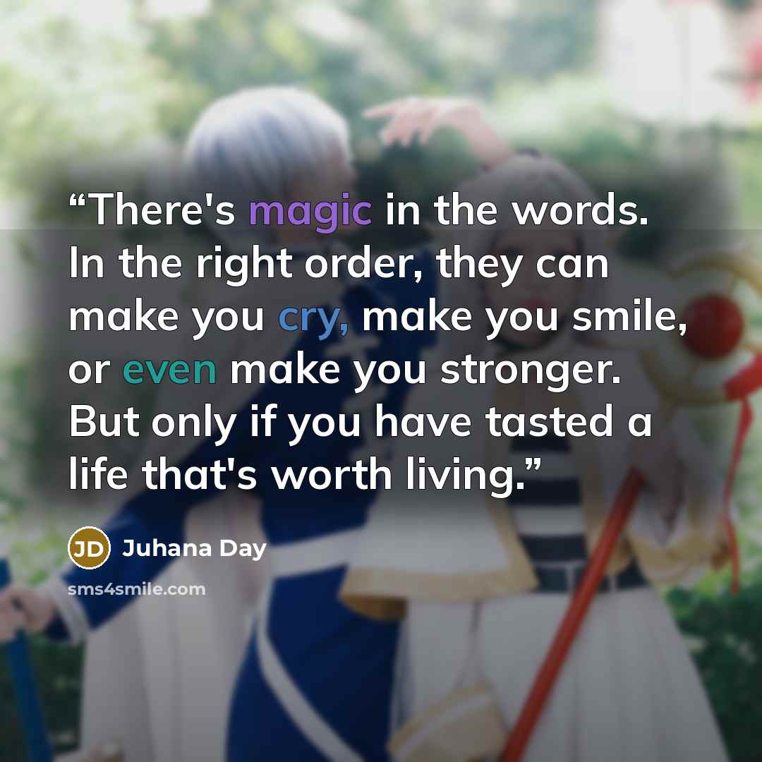 “There's magic in the words. In the right order, they can make you cry, make you smile, or even make you stronger. But only if you have tasted a life that's worth living.” quote by Juhana Day