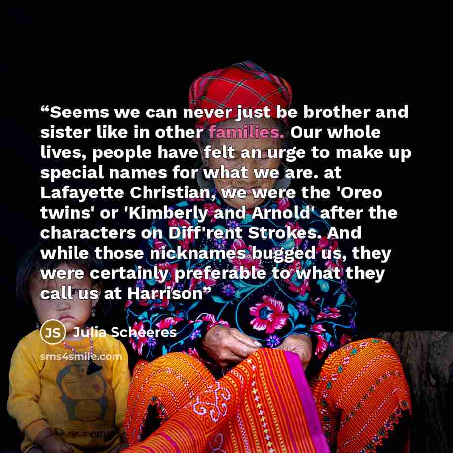 “Seems we can never just be brother and sister like in other families. Our whole lives, people have felt an urge to make up special names for what we are. at Lafayette Christian, we were the 'Oreo twins' or 'Kimberly and Arnold' after the characters on Diff'rent Strokes. And while those nicknames…” quote by Julia Scheeres