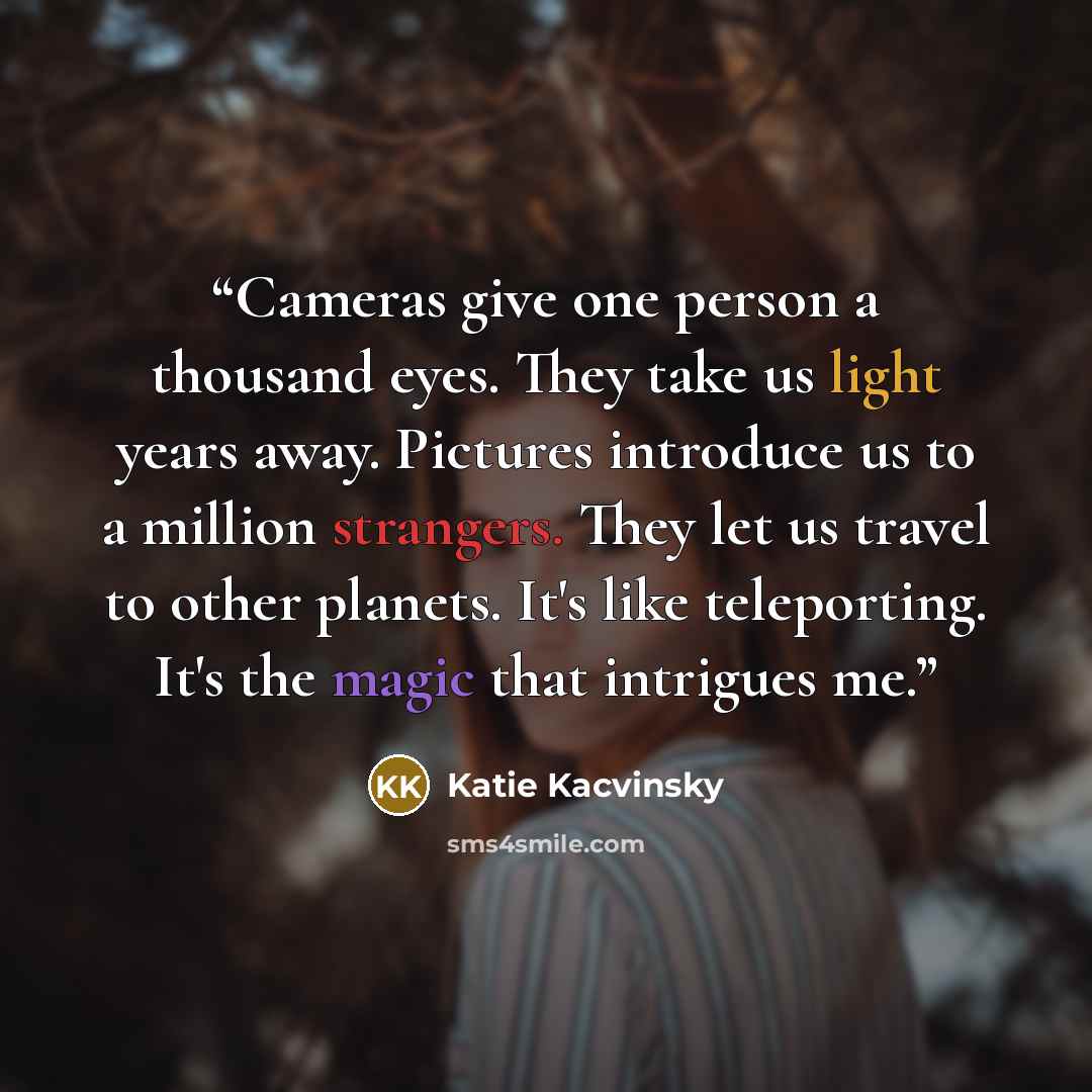 “Cameras give one person a thousand eyes. They take us light years away. Pictures introduce us to a million strangers. They let us travel to other planets. It's like teleporting. It's the magic that intrigues me.” quote by Katie Kacvinsky