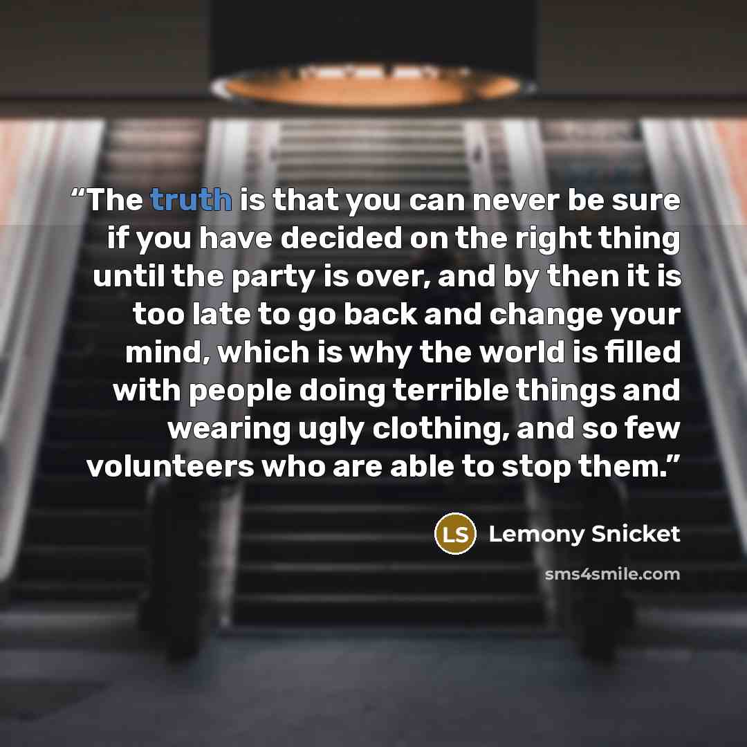“The truth is that you can never be sure if you have decided on the right thing until the party is over, and by then it is too late to go back and change your mind, which is why the world is filled with people doing terrible things and wearing ugly clothing, and so few volunteers who are able to…” quote by Lemony Snicket