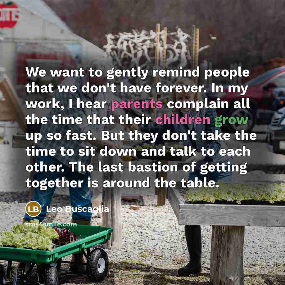 “We want to gently remind people that we don't have forever. In my work, I hear parents complain all the time that their children grow up so fast. But they don't take the time to sit down and talk to each other. The last bastion of getting together is around the table.” quote by Leo Buscaglia
