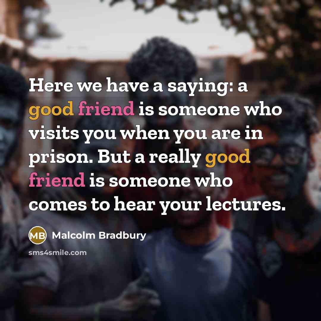 “Here we have a saying: a good friend is someone who visits you when you are in prison. But a really good friend is someone who comes to hear your lectures.” quote by Malcolm Bradbury
