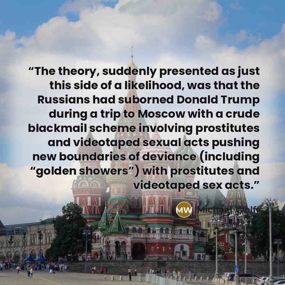 “The theory, suddenly presented as just this side of a likelihood, was that the Russians had suborned Donald Trump during a trip to Moscow with a crude blackmail scheme involving prostitutes and videotaped sexual acts pushing new boundaries of deviance (including “golden showers”) with prostitutes…” quote by Michael Wolff