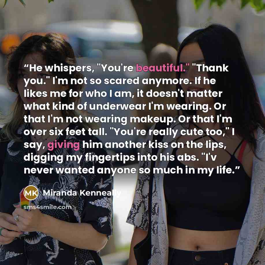 “He whispers, "You're beautiful." "Thank you." I'm not so scared anymore. If he likes me for who I am, it doesn't matter what kind of underwear I'm wearing. Or that I'm not wearing makeup. Or that I'm over six feet tall. "You're really cute too," I say, giving him another kiss on the lips, digging…” quote by Miranda Kenneally