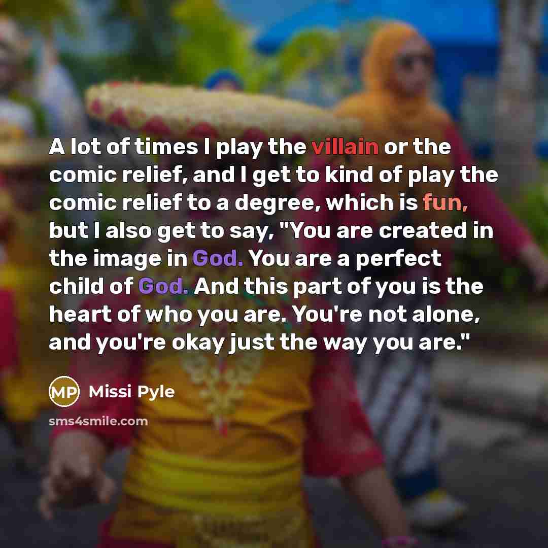 “A lot of times I play the villain or the comic relief, and I get to kind of play the comic relief to a degree, which is fun, but I also get to say, "You are created in the image in God. You are a perfect child of God. And this part of you is the heart of who you are. You're not alone, and you're…” quote by Missi Pyle