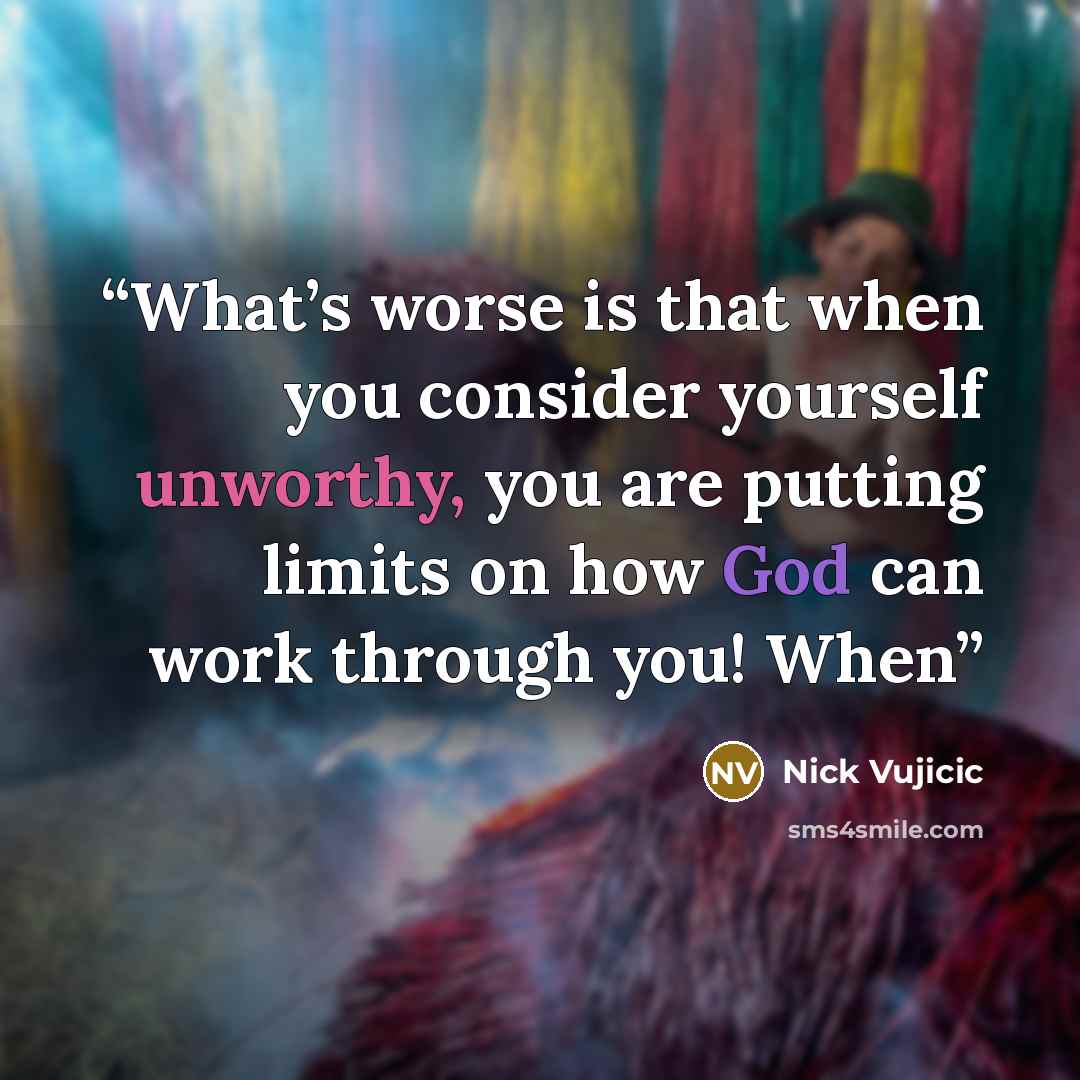 “What’s worse is that when you consider yourself unworthy, you are putting limits on how God can work through you! When” quote by Nick Vujicic