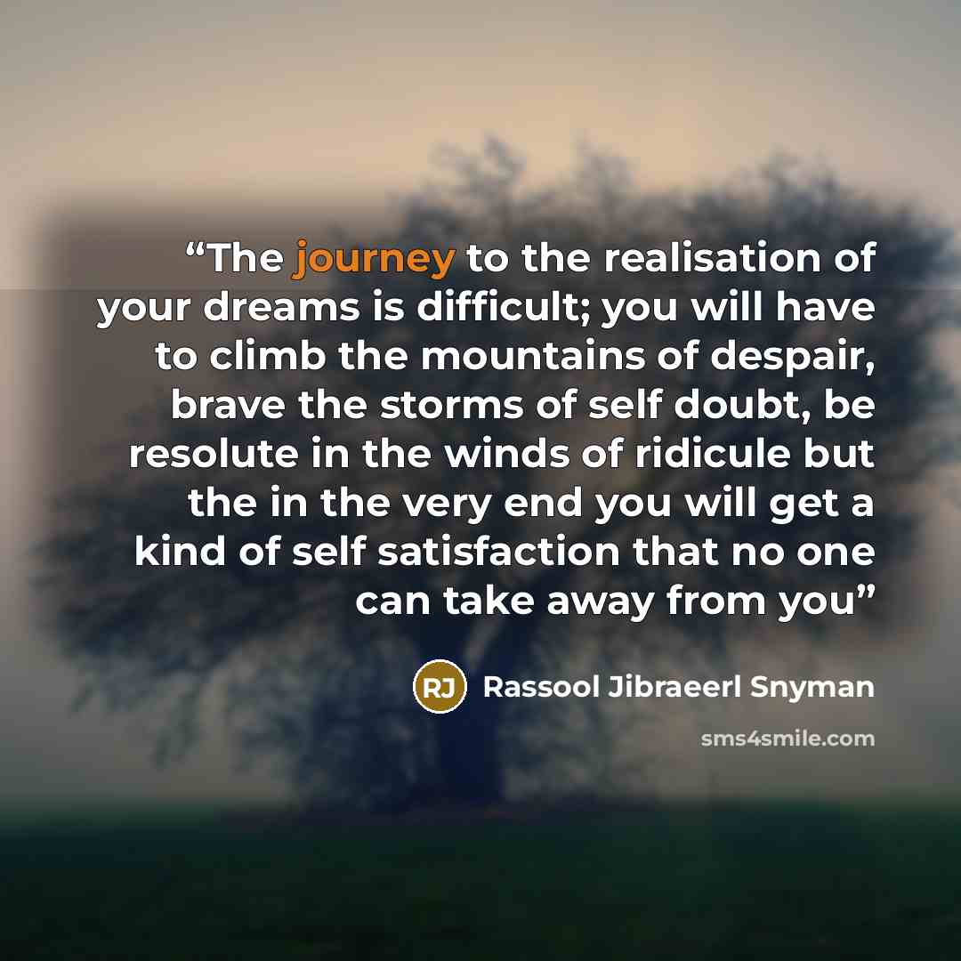 “The journey to the realisation of your dreams is difficult; you will have to climb the mountains of despair, brave the storms of self doubt, be resolute in the winds of ridicule but the in the very end you will get a kind of self satisfaction that no one can take away from you” quote by Rassool Jibraeerl Snyman