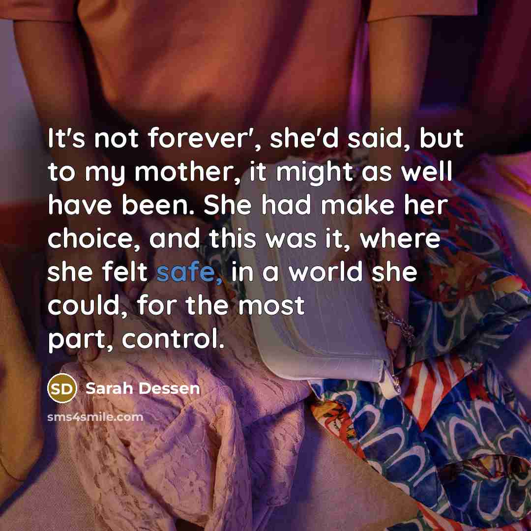 “It's not forever', she'd said, but to my mother, it might as well have been. She had make her choice, and this was it, where she felt safe, in a world she could, for the most part, control.” quote by Sarah Dessen