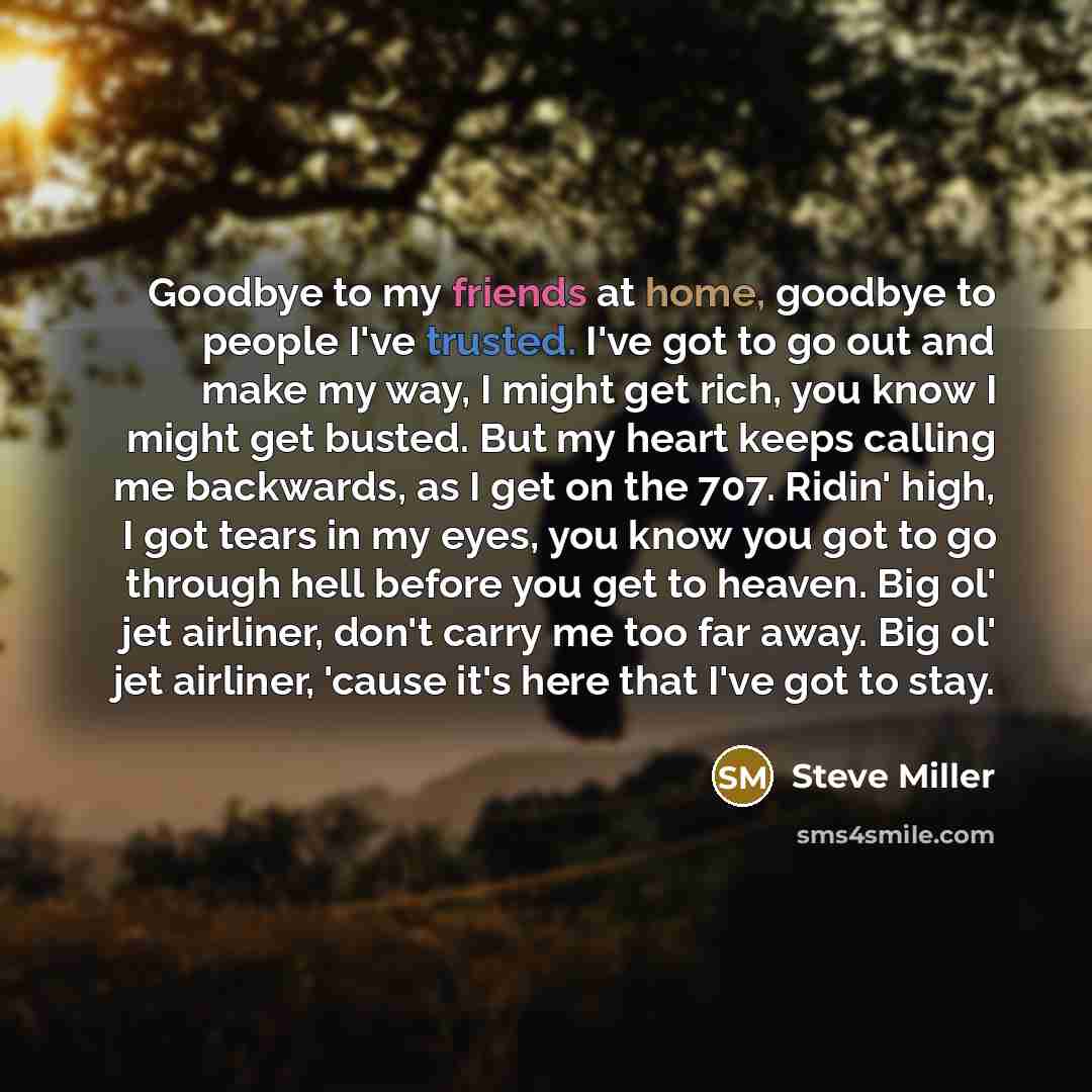 “Goodbye to my friends at home, goodbye to people I've trusted. I've got to go out and make my way, I might get rich, you know I might get busted. But my heart keeps calling me backwards, as I get on the 707. Ridin' high, I got tears in my eyes, you know you got to go through hell before you get to…” quote by Steve Miller