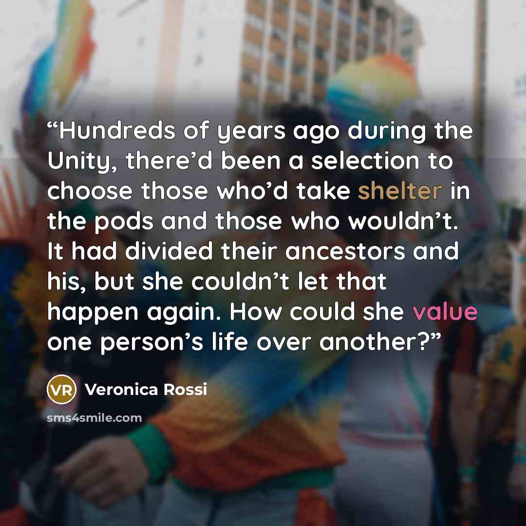 “Hundreds of years ago during the Unity, there’d been a selection to choose those who’d take shelter in the pods and those who wouldn’t. It had divided their ancestors and his, but she couldn’t let that happen again. How could she value one person’s life over another?” quote by Veronica Rossi
