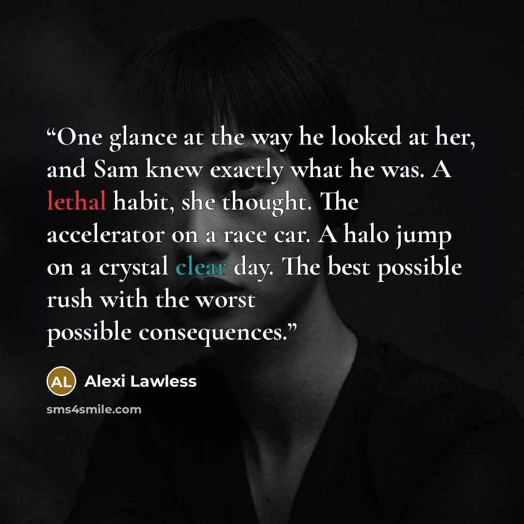 “One glance at the way he looked at her, and Sam knew exactly what he was. A lethal habit, she thought. The accelerator on a race car. A halo jump on a crystal clear day. The best possible rush with the worst possible consequences.” quote by Alexi Lawless