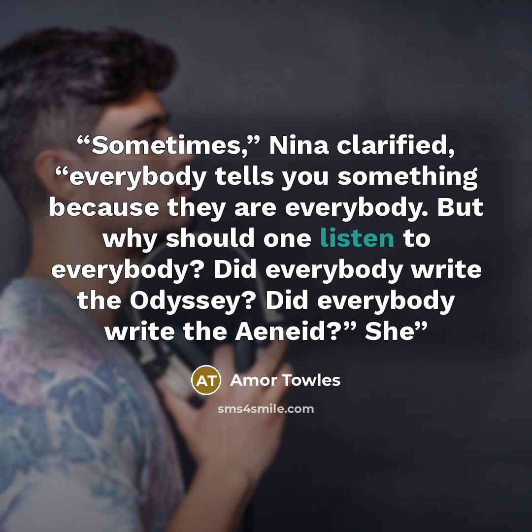 “Sometimes,” Nina clarified, “everybody tells you something because they are everybody. But why should one listen to everybody? Did everybody write the Odyssey? Did everybody write the Aeneid?” She” quote by Amor Towles