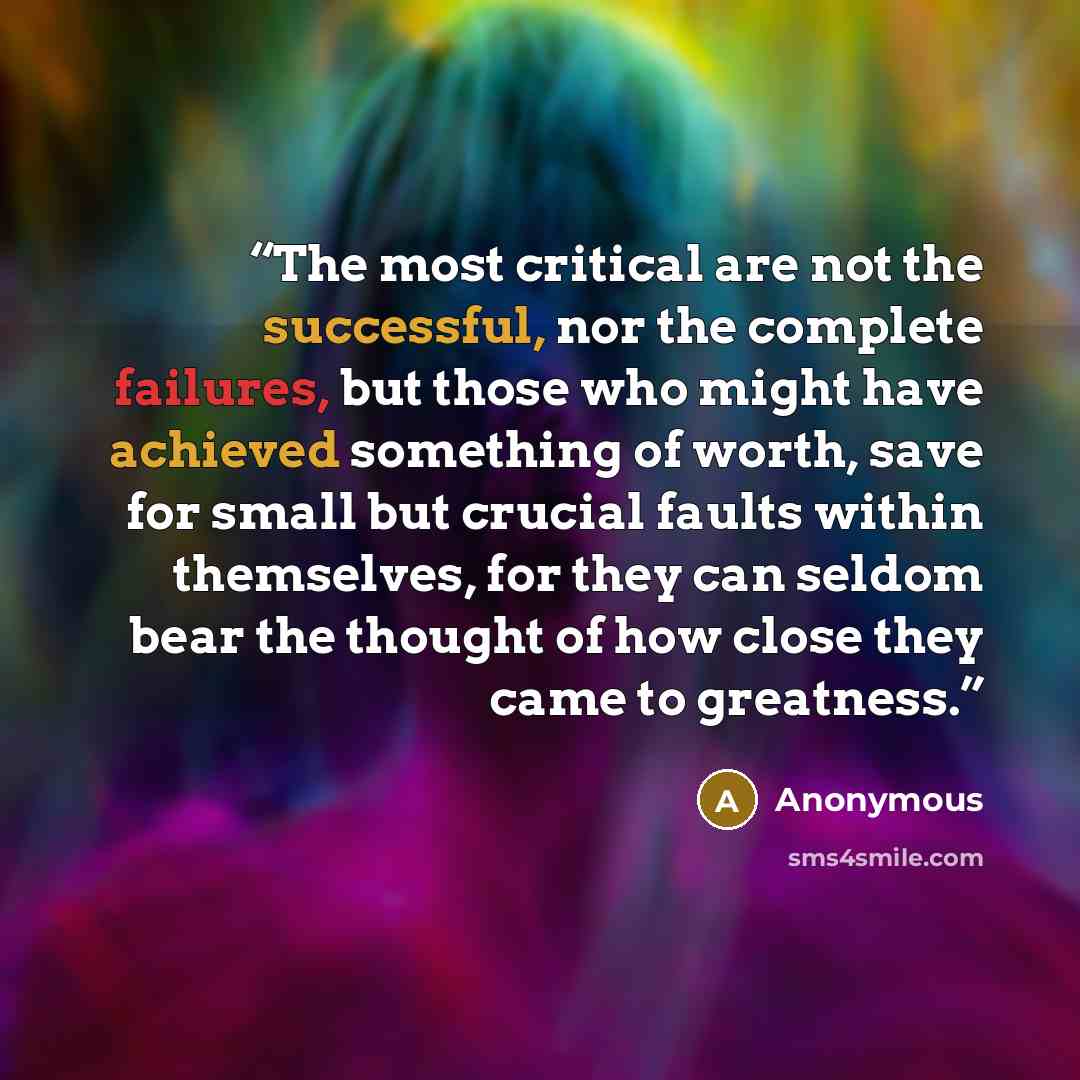 “The most critical are not the successful, nor the complete failures, but those who might have achieved something of worth, save for small but crucial faults within themselves, for they can seldom bear the thought of how close they came to greatness.” quote by Anonymous