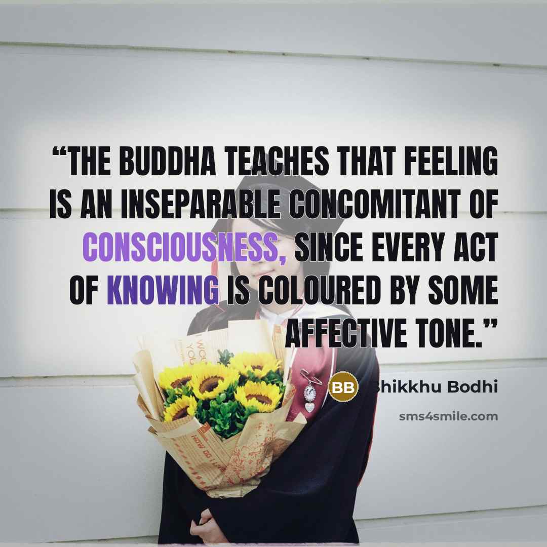 “The Buddha teaches that feeling is an inseparable concomitant of consciousness, since every act of knowing is coloured by some affective tone.” quote by Bhikkhu Bodhi