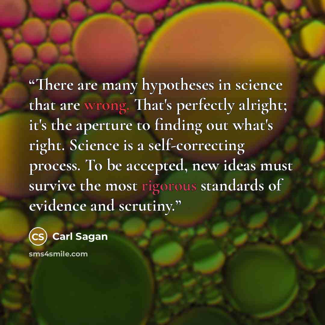“There are many hypotheses in science that are wrong. That's perfectly alright; it's the aperture to finding out what's right. Science is a self-correcting process. To be accepted, new ideas must survive the most rigorous standards of evidence and scrutiny.” quote by Carl Sagan