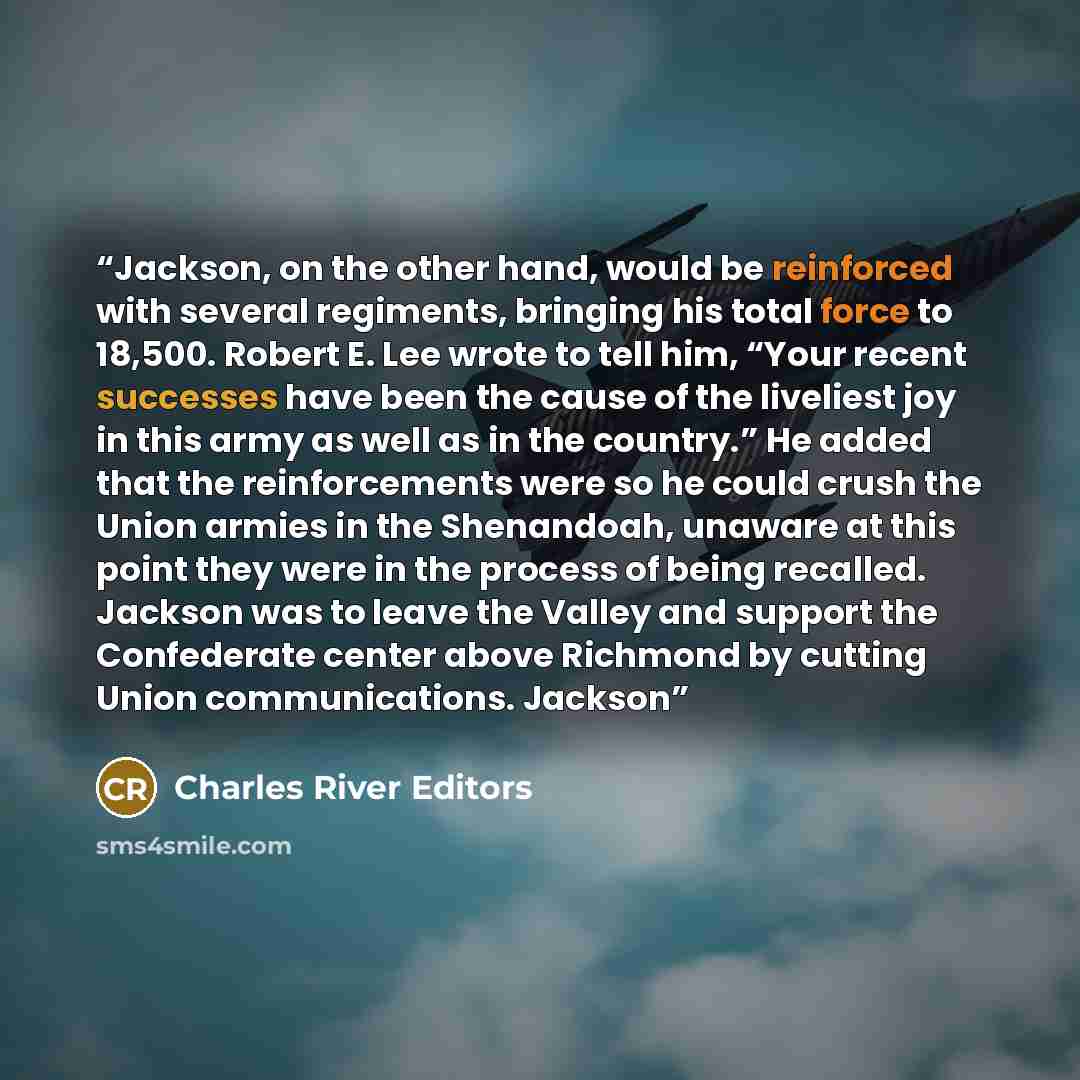 “Jackson, on the other hand, would be reinforced with several regiments, bringing his total force to 18,500. Robert E. Lee wrote to tell him, “Your recent successes have been the cause of the liveliest joy in this army as well as in the country.” He added that the reinforcements were so he could…” quote by Charles River Editors