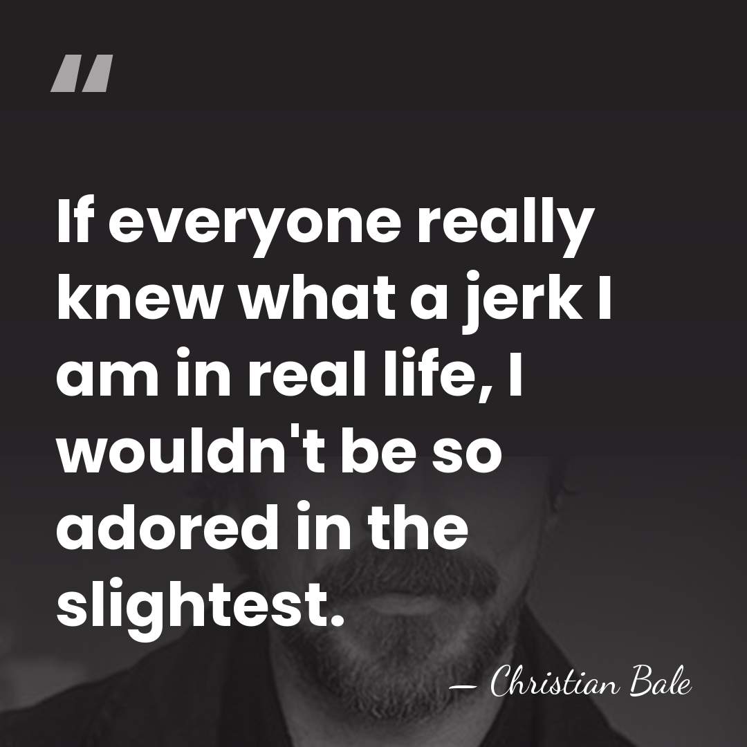 If everyone really knew what a jerk I am in real life,&hellip; - Christian Bale