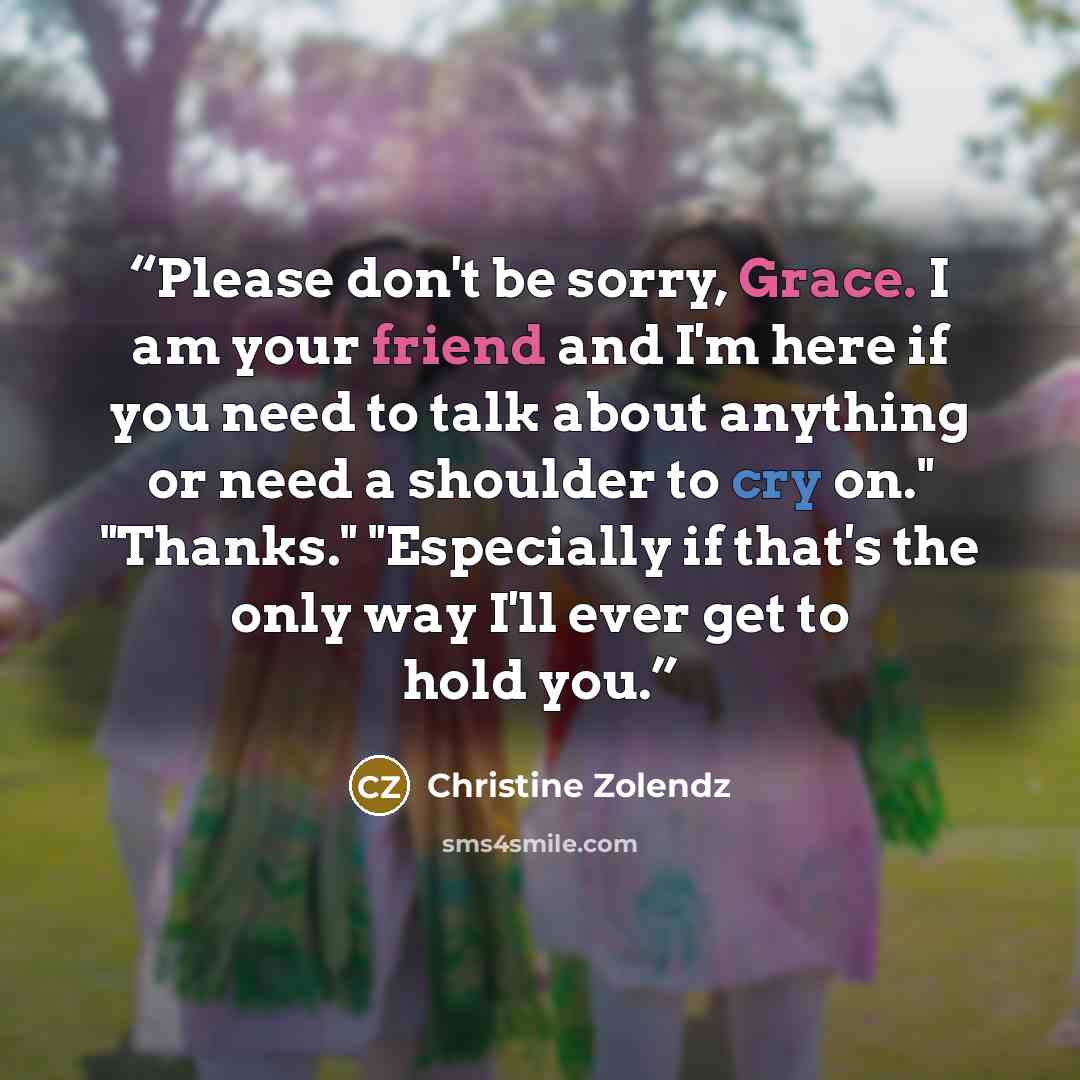 “Please don't be sorry, Grace. I am your friend and I'm here if you need to talk about anything or need a shoulder to cry on." "Thanks." "Especially if that's the only way I'll ever get to hold you.” quote by Christine Zolendz