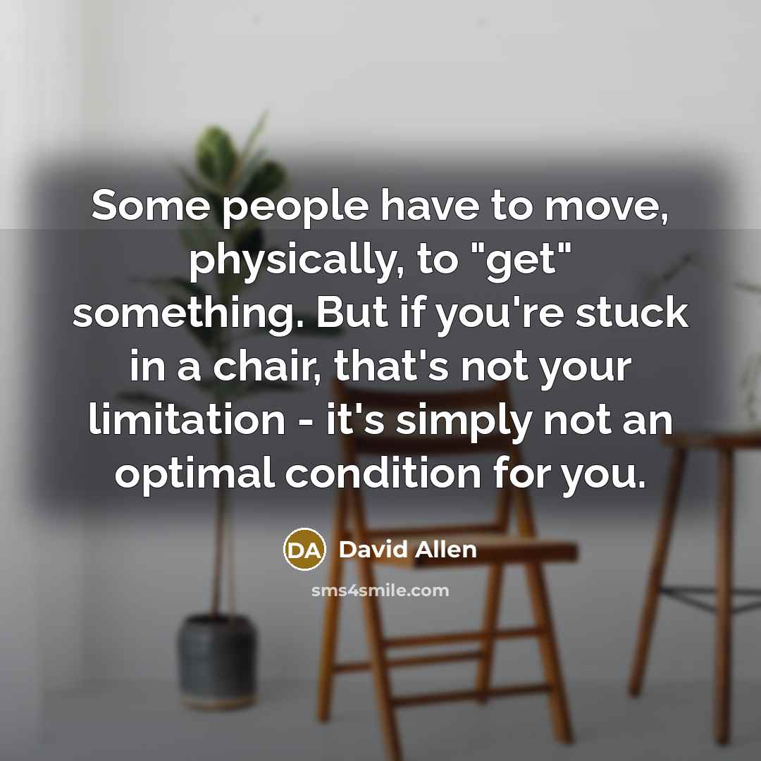 “Some people have to move, physically, to "get" something. But if you're stuck in a chair, that's not your limitation - it's simply not an optimal condition for you.” quote by David Allen