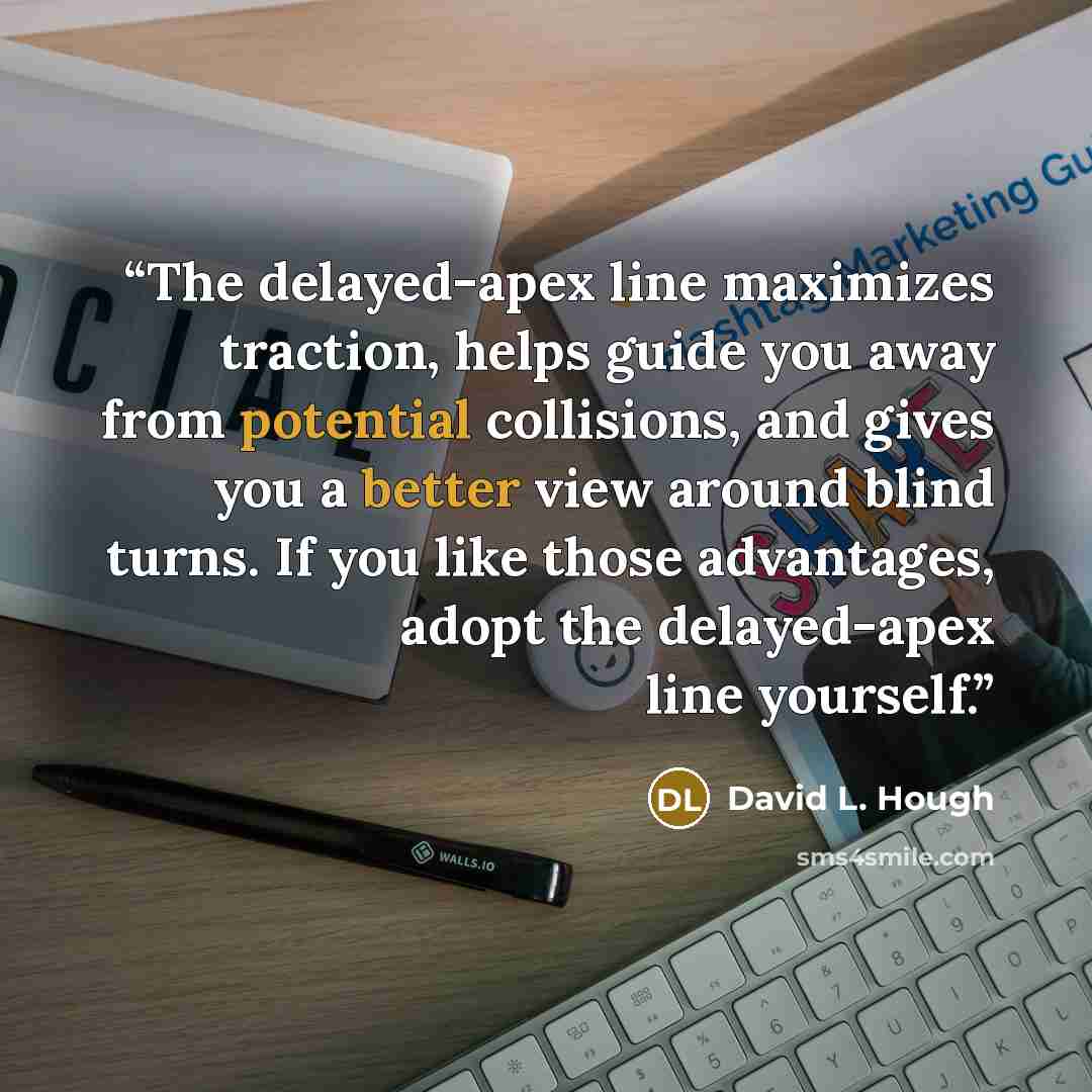 “The delayed-apex line maximizes traction, helps guide you away from potential collisions, and gives you a better view around blind turns. If you like those advantages, adopt the delayed-apex line yourself.” quote by David L. Hough