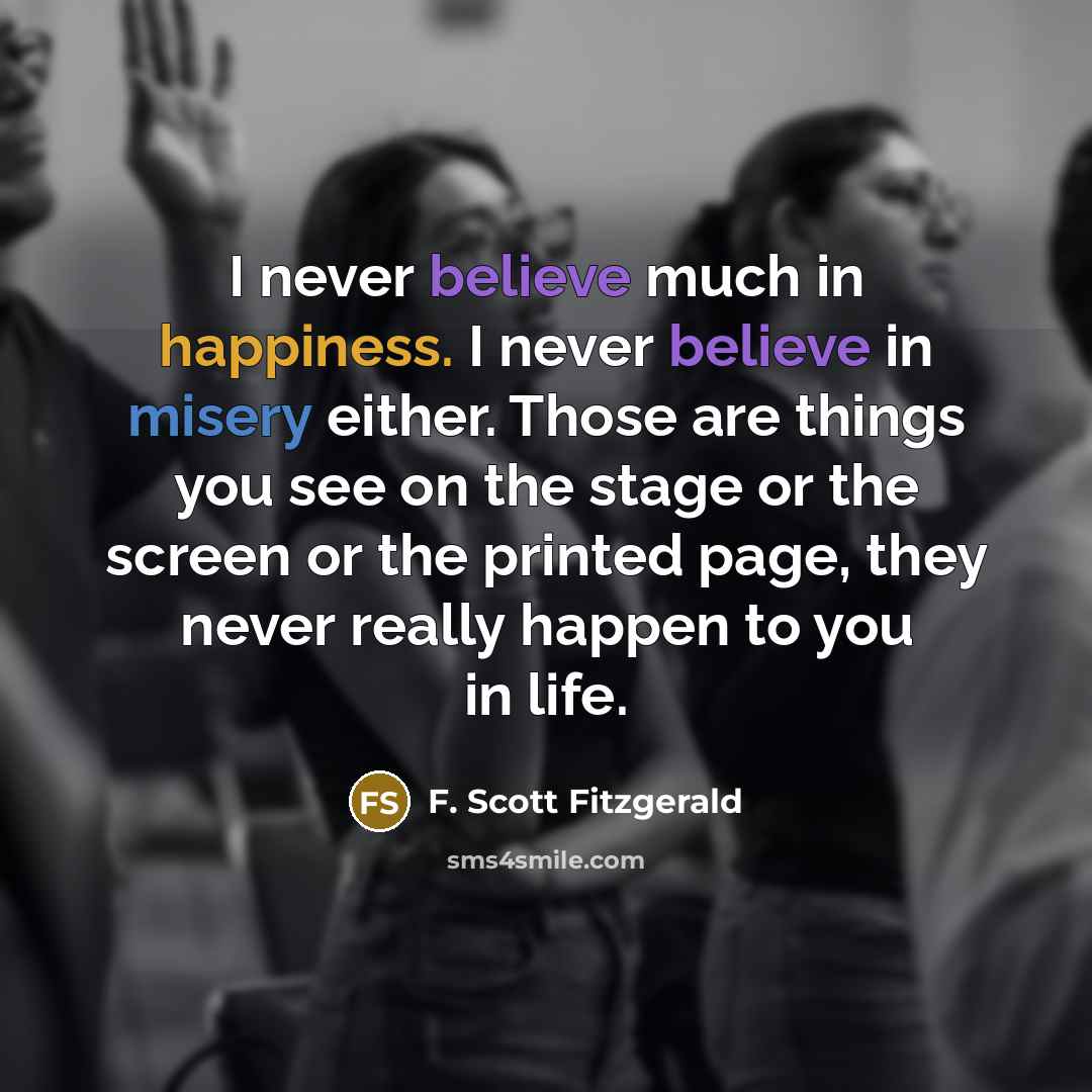 “I never believe much in happiness. I never believe in…” quote by F. Scott Fitzgerald