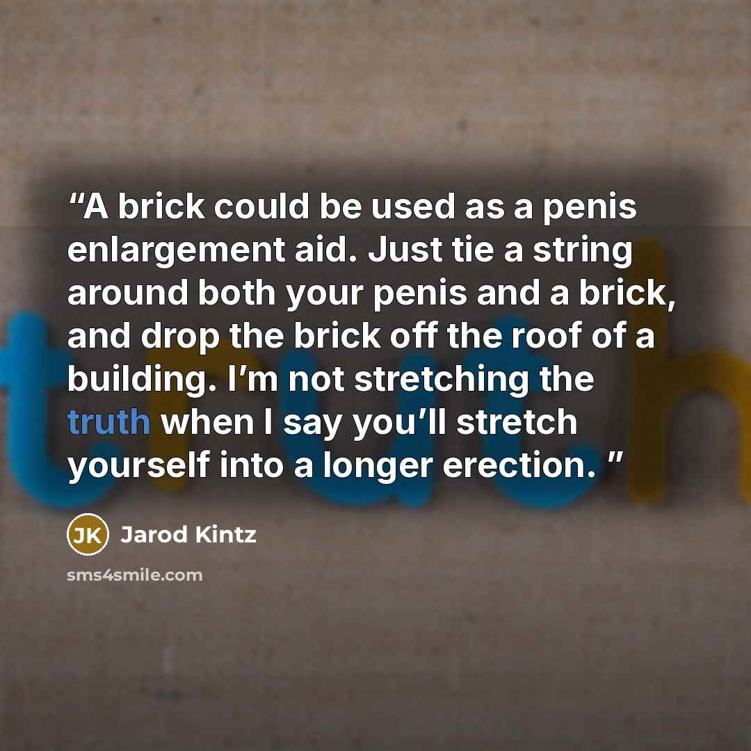 “A brick could be used as a penis enlargement aid. Just tie a string around both your penis and a brick, and drop the brick off the roof of a building. I’m not stretching the truth when I say you’ll stretch yourself into a longer erection.” quote by Jarod Kintz