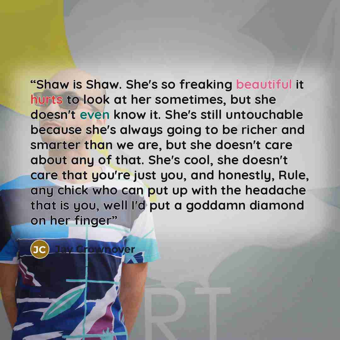 “Shaw is Shaw. She's so freaking beautiful it hurts to look at her sometimes, but she doesn't even know it. She's still untouchable because she's always going to be richer and smarter than we are, but she doesn't care about any of that. She's cool, she doesn't care that you're just you, and…” quote by Jay Crownover
