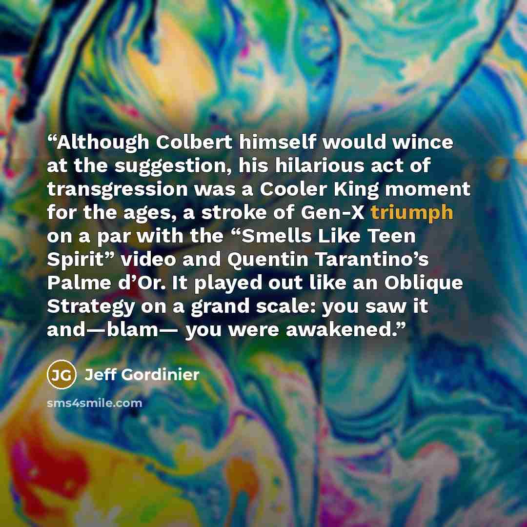 “Although Colbert himself would wince at the suggestion, his hilarious act of transgression was a Cooler King moment for the ages, a stroke of Gen-X triumph on a par with the “Smells Like Teen Spirit” video and Quentin Tarantino’s Palme d’Or. It played out like an Oblique Strategy on a grand scale…” quote by Jeff Gordinier