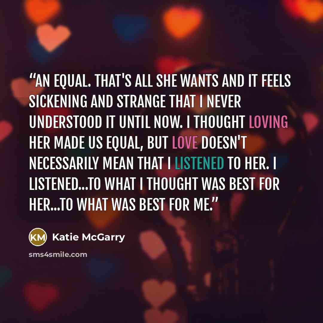 “An equal. That's all she wants and it feels sickening and strange that I never understood it until now. I thought loving her made us equal, but love doesn't necessarily mean that I listened to her. I listened...to what I thought was best for her...to what was best for me.” quote by Katie McGarry
