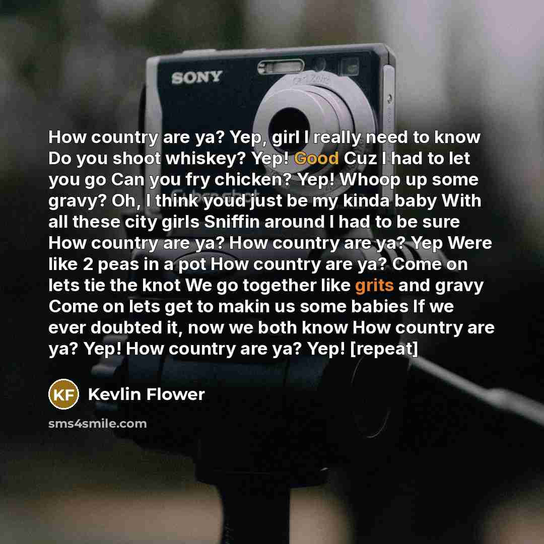 “How country are ya? Yep, girl I really need to know Do you shoot whiskey? Yep! Good Cuz I had to let you go Can you fry chicken? Yep! Whoop up some gravy? Oh, I think youd just be my kinda baby With all these city girls Sniffin around I had to be sure How country are ya? How country are ya? Yep…” quote by Kevlin Flower
