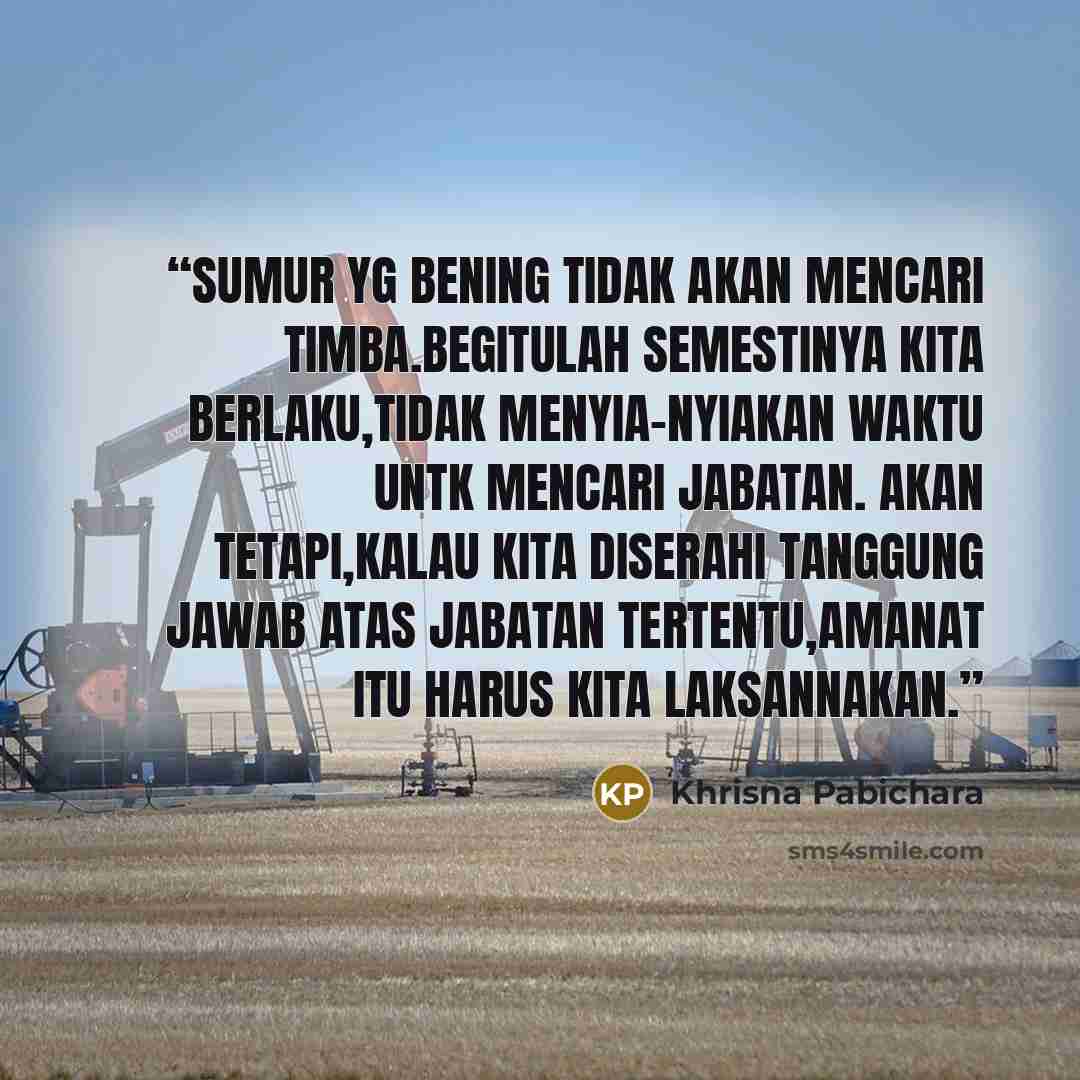 “sumur yg bening tidak akan mencari timba.Begitulah semestinya kita berlaku,tidak menyia-nyiakan waktu untk mencari jabatan. Akan tetapi,kalau kita diserahi tanggung jawab atas jabatan tertentu,amanat itu harus kita laksannakan.” quote by Khrisna Pabichara