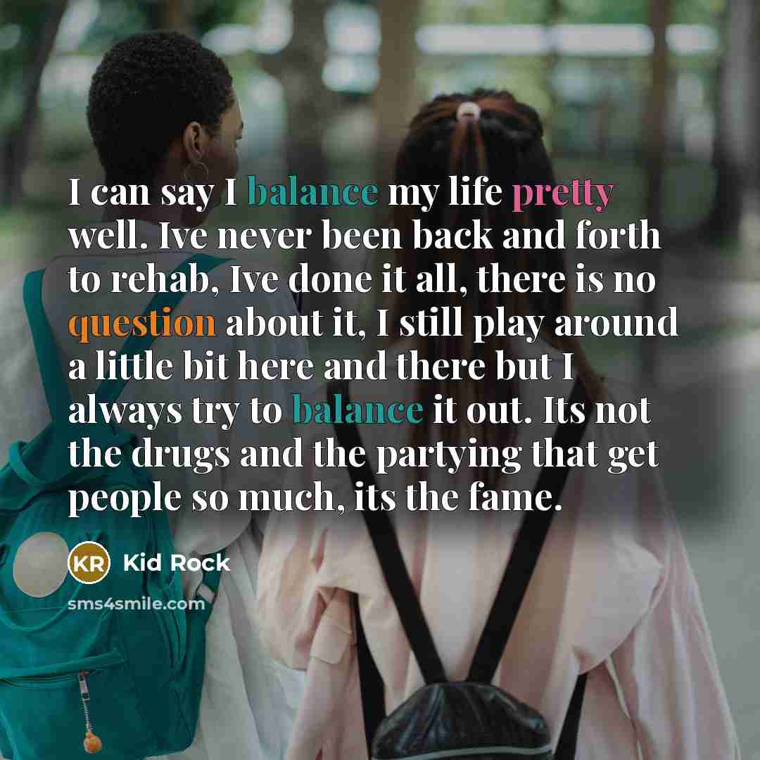 “I can say I balance my life pretty well. Ive never been back and forth to rehab, Ive done it all, there is no question about it, I still play around a little bit here and there but I always try to balance it out. Its not the drugs and the partying that get people so much, its the fame.” quote by Kid Rock