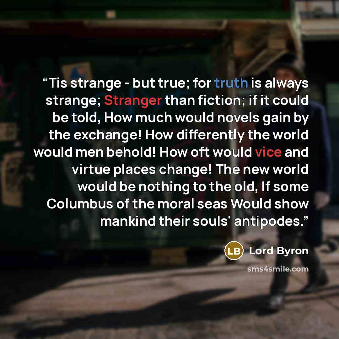 “Tis strange - but true; for truth is always strange; Stranger than fiction; if it could be told, How much would novels gain by the exchange! How differently the world would men behold! How oft would vice and virtue places change! The new world would be nothing to the old, If some Columbus of the…” quote by Lord Byron