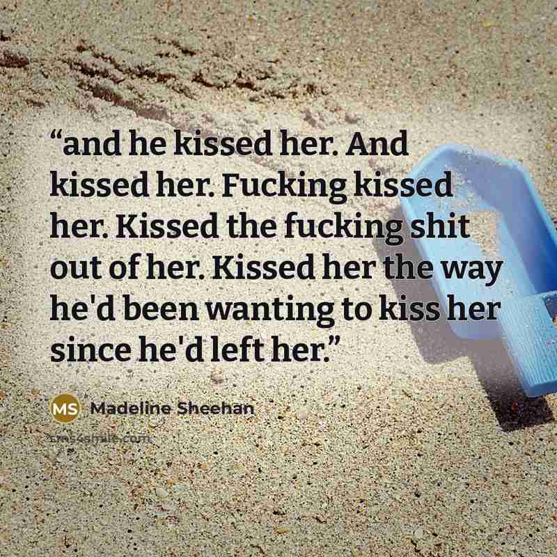 “and he kissed her. And kissed her. Fucking kissed her. Kissed the fucking shit out of her. Kissed her the way he'd been wanting to kiss her since he'd left her.” quote by Madeline Sheehan